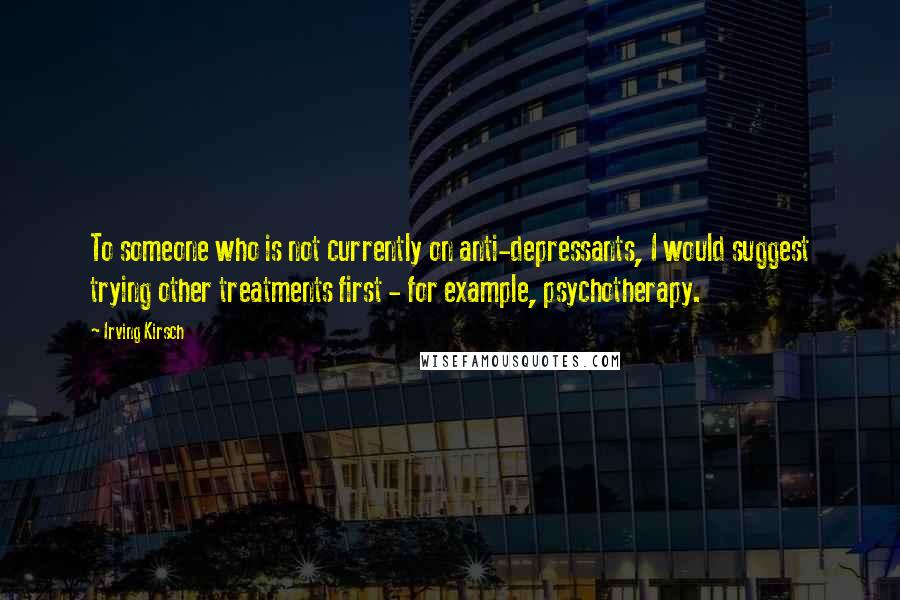 Irving Kirsch Quotes: To someone who is not currently on anti-depressants, I would suggest trying other treatments first - for example, psychotherapy.