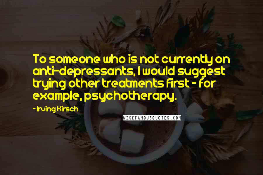 Irving Kirsch Quotes: To someone who is not currently on anti-depressants, I would suggest trying other treatments first - for example, psychotherapy.