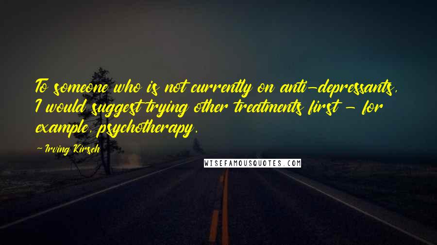 Irving Kirsch Quotes: To someone who is not currently on anti-depressants, I would suggest trying other treatments first - for example, psychotherapy.