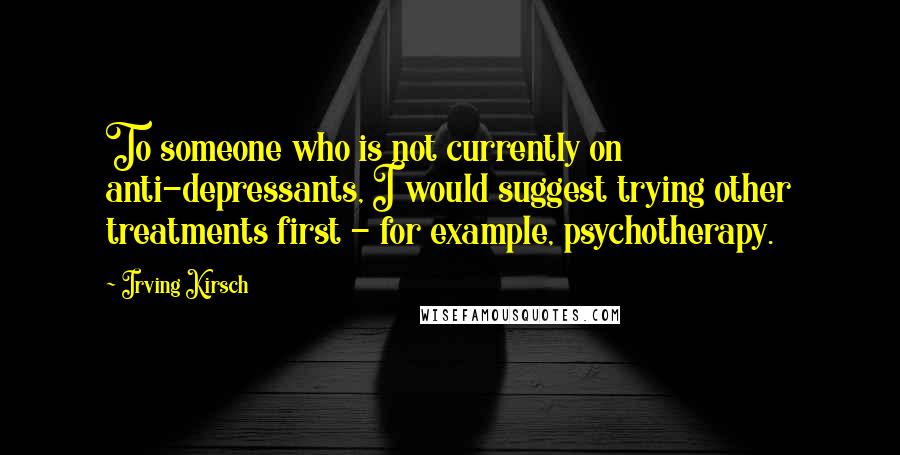 Irving Kirsch Quotes: To someone who is not currently on anti-depressants, I would suggest trying other treatments first - for example, psychotherapy.