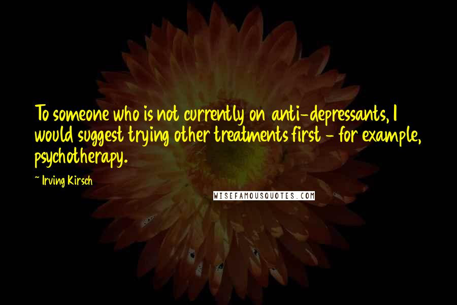 Irving Kirsch Quotes: To someone who is not currently on anti-depressants, I would suggest trying other treatments first - for example, psychotherapy.