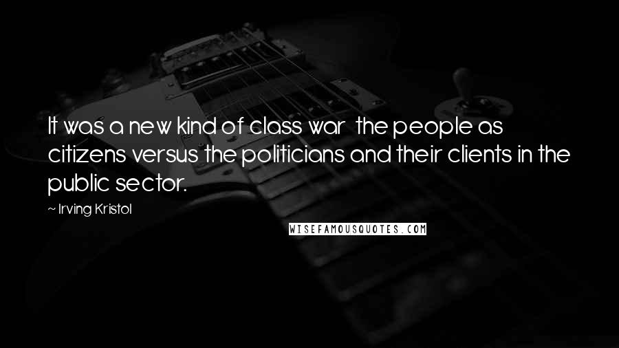 Irving Kristol Quotes: It was a new kind of class war  the people as citizens versus the politicians and their clients in the public sector.