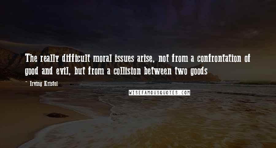 Irving Kristol Quotes: The really difficult moral issues arise, not from a confrontation of good and evil, but from a collision between two goods