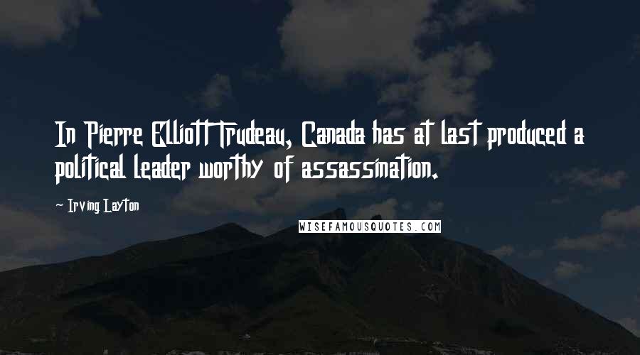 Irving Layton Quotes: In Pierre Elliott Trudeau, Canada has at last produced a political leader worthy of assassination.