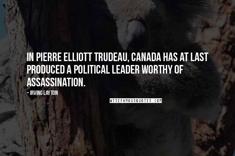 Irving Layton Quotes: In Pierre Elliott Trudeau, Canada has at last produced a political leader worthy of assassination.