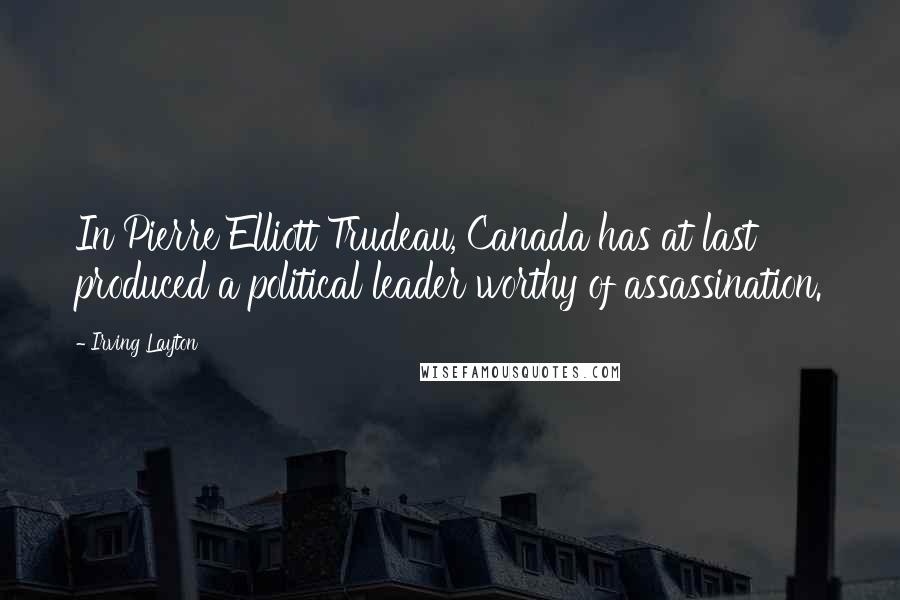 Irving Layton Quotes: In Pierre Elliott Trudeau, Canada has at last produced a political leader worthy of assassination.