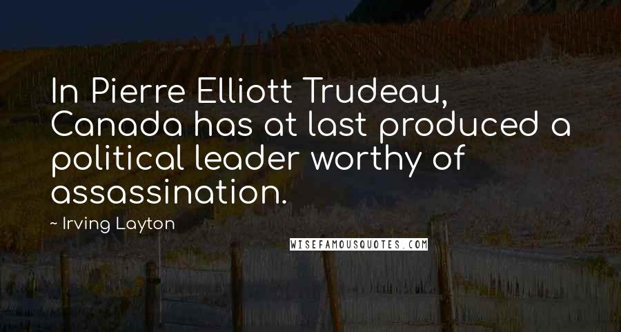 Irving Layton Quotes: In Pierre Elliott Trudeau, Canada has at last produced a political leader worthy of assassination.