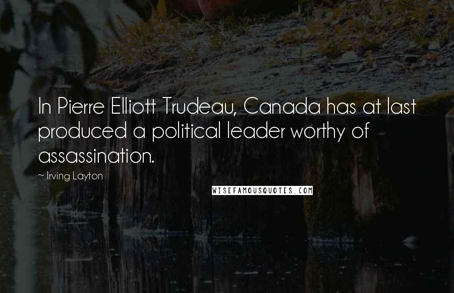 Irving Layton Quotes: In Pierre Elliott Trudeau, Canada has at last produced a political leader worthy of assassination.