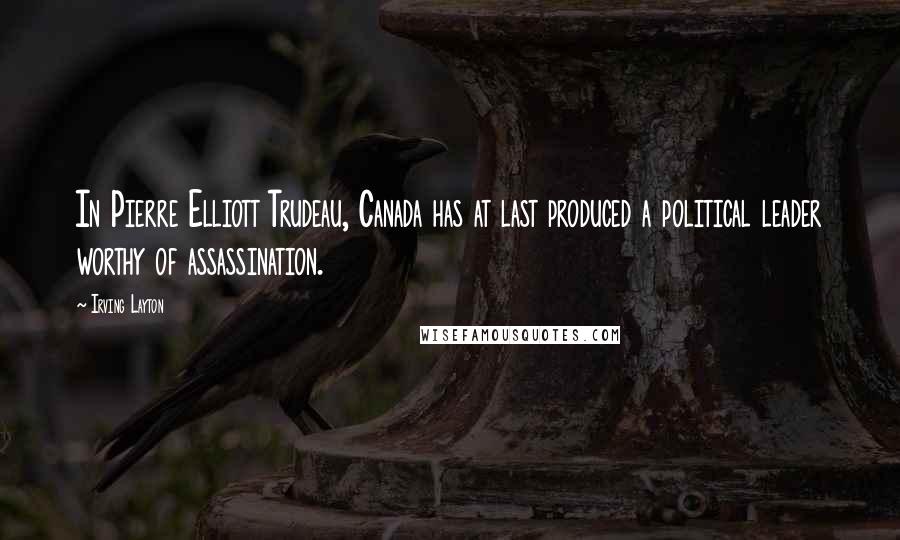 Irving Layton Quotes: In Pierre Elliott Trudeau, Canada has at last produced a political leader worthy of assassination.