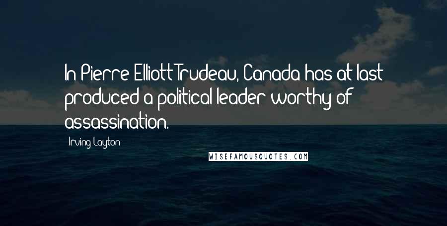 Irving Layton Quotes: In Pierre Elliott Trudeau, Canada has at last produced a political leader worthy of assassination.