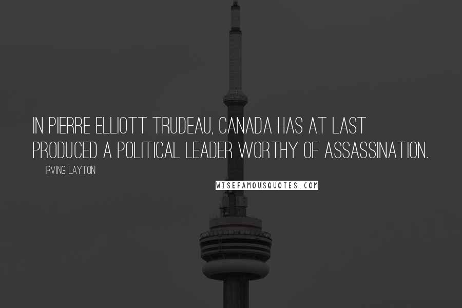 Irving Layton Quotes: In Pierre Elliott Trudeau, Canada has at last produced a political leader worthy of assassination.