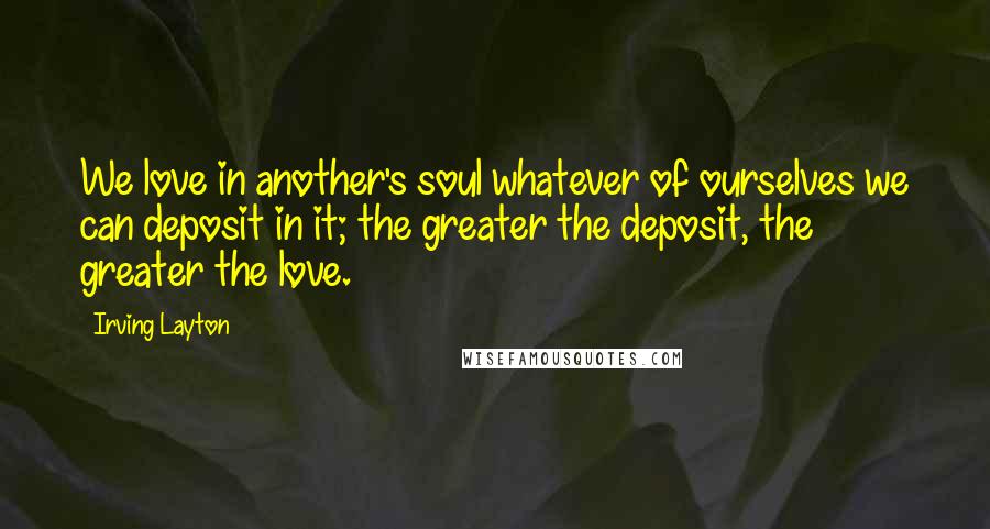 Irving Layton Quotes: We love in another's soul whatever of ourselves we can deposit in it; the greater the deposit, the greater the love.