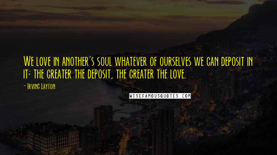 Irving Layton Quotes: We love in another's soul whatever of ourselves we can deposit in it; the greater the deposit, the greater the love.