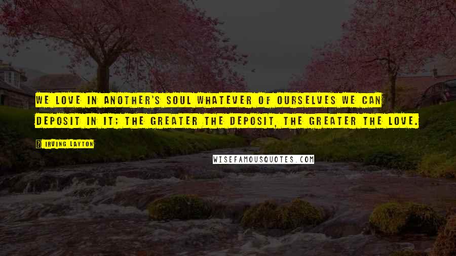 Irving Layton Quotes: We love in another's soul whatever of ourselves we can deposit in it; the greater the deposit, the greater the love.