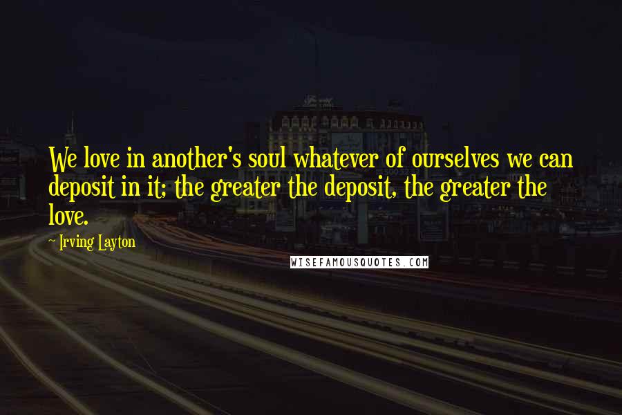 Irving Layton Quotes: We love in another's soul whatever of ourselves we can deposit in it; the greater the deposit, the greater the love.