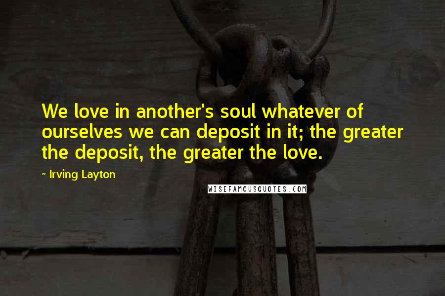 Irving Layton Quotes: We love in another's soul whatever of ourselves we can deposit in it; the greater the deposit, the greater the love.