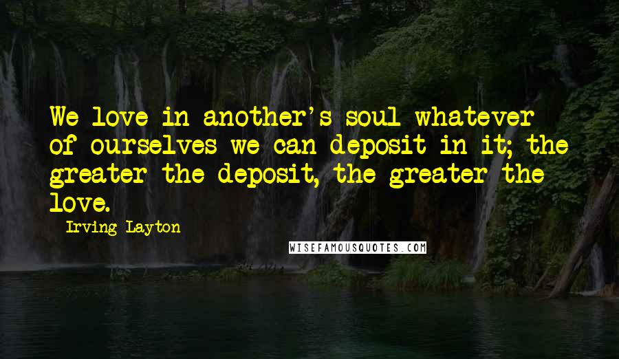 Irving Layton Quotes: We love in another's soul whatever of ourselves we can deposit in it; the greater the deposit, the greater the love.