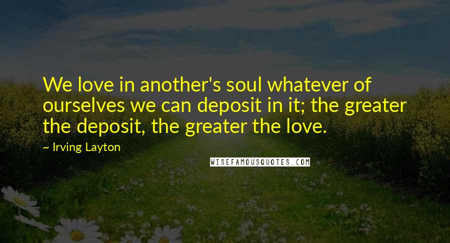 Irving Layton Quotes: We love in another's soul whatever of ourselves we can deposit in it; the greater the deposit, the greater the love.