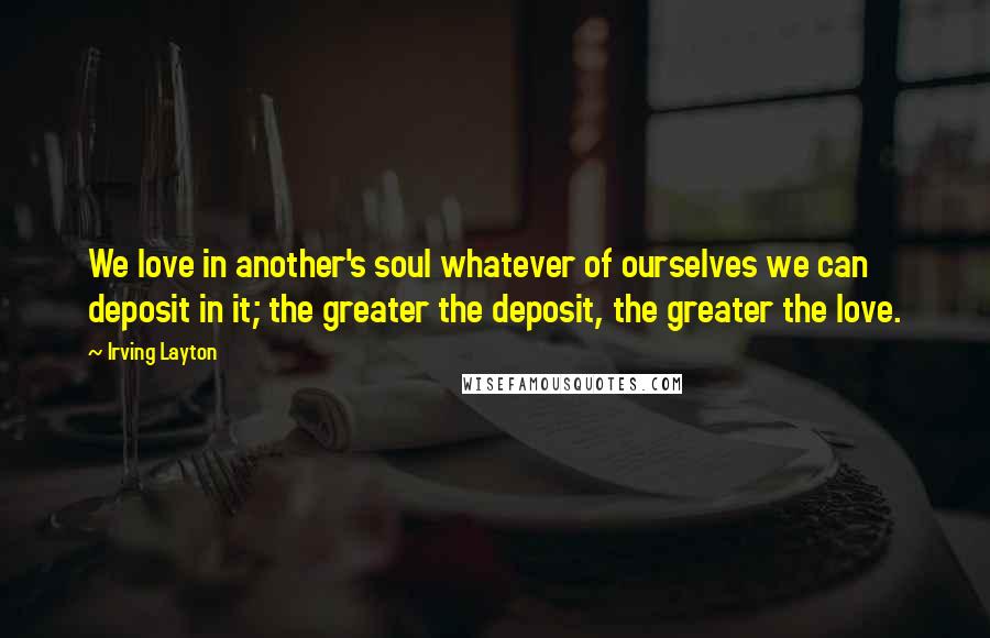 Irving Layton Quotes: We love in another's soul whatever of ourselves we can deposit in it; the greater the deposit, the greater the love.