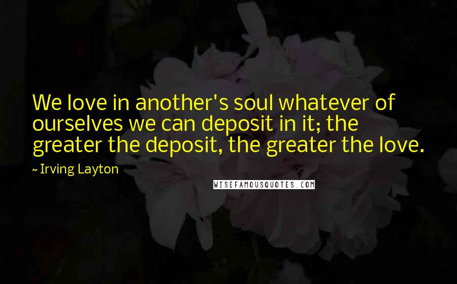 Irving Layton Quotes: We love in another's soul whatever of ourselves we can deposit in it; the greater the deposit, the greater the love.