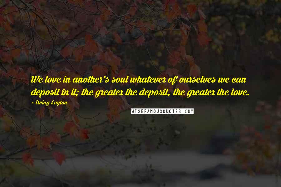 Irving Layton Quotes: We love in another's soul whatever of ourselves we can deposit in it; the greater the deposit, the greater the love.