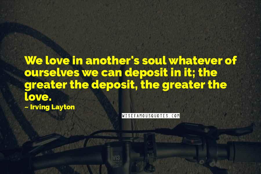 Irving Layton Quotes: We love in another's soul whatever of ourselves we can deposit in it; the greater the deposit, the greater the love.