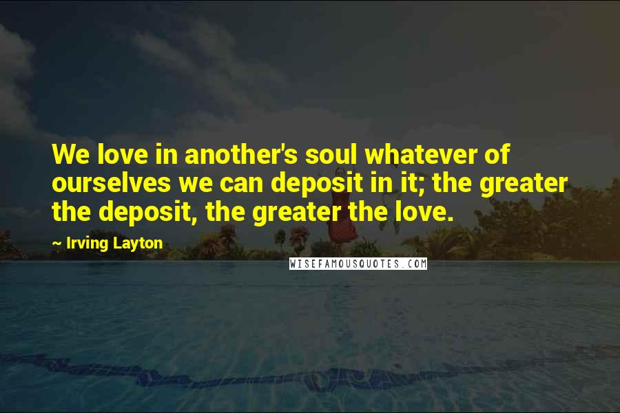Irving Layton Quotes: We love in another's soul whatever of ourselves we can deposit in it; the greater the deposit, the greater the love.