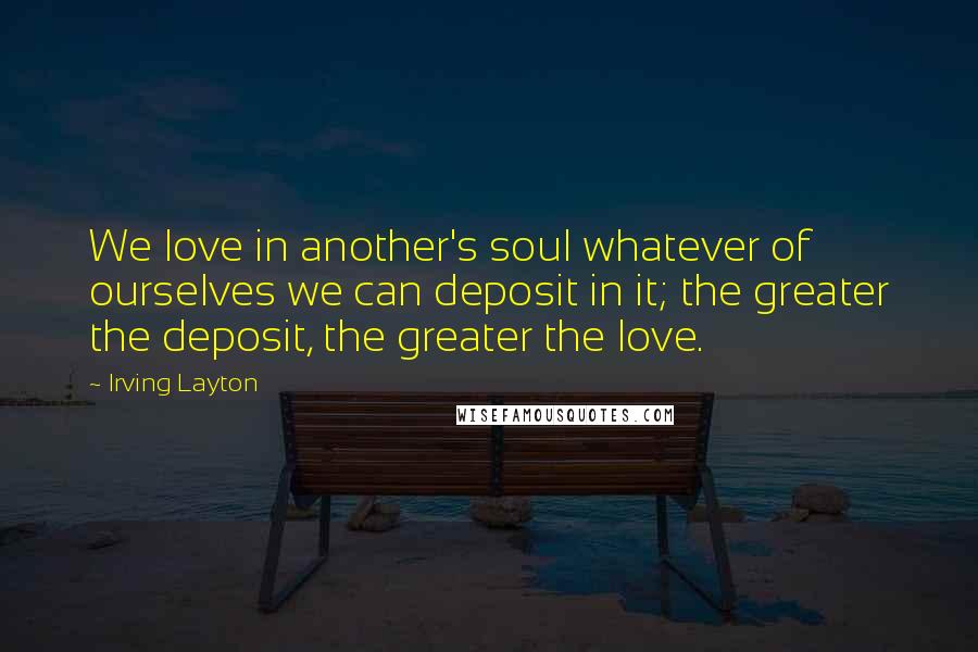 Irving Layton Quotes: We love in another's soul whatever of ourselves we can deposit in it; the greater the deposit, the greater the love.