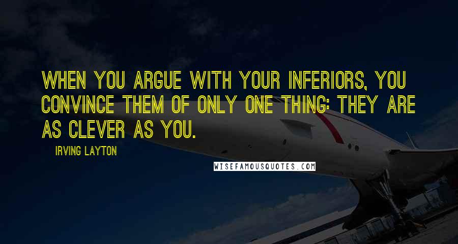 Irving Layton Quotes: When you argue with your inferiors, you convince them of only one thing: they are as clever as you.