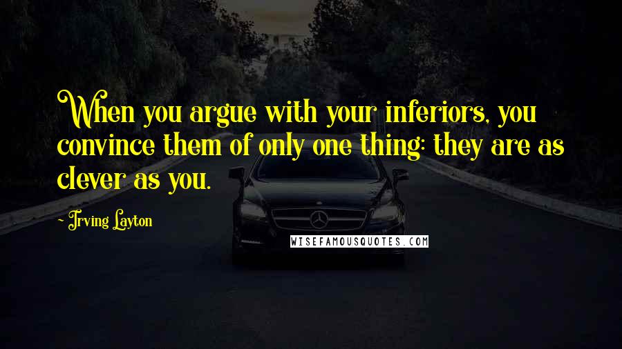 Irving Layton Quotes: When you argue with your inferiors, you convince them of only one thing: they are as clever as you.