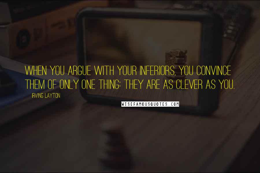 Irving Layton Quotes: When you argue with your inferiors, you convince them of only one thing: they are as clever as you.