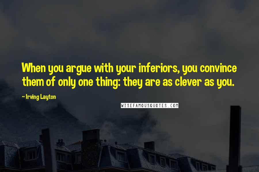 Irving Layton Quotes: When you argue with your inferiors, you convince them of only one thing: they are as clever as you.