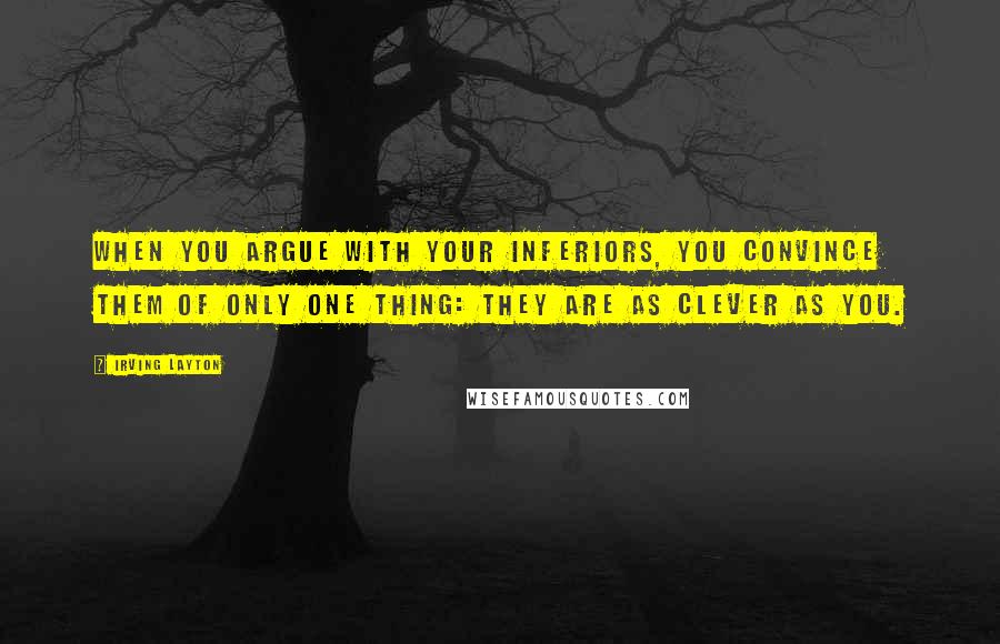 Irving Layton Quotes: When you argue with your inferiors, you convince them of only one thing: they are as clever as you.