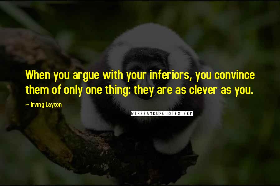 Irving Layton Quotes: When you argue with your inferiors, you convince them of only one thing: they are as clever as you.