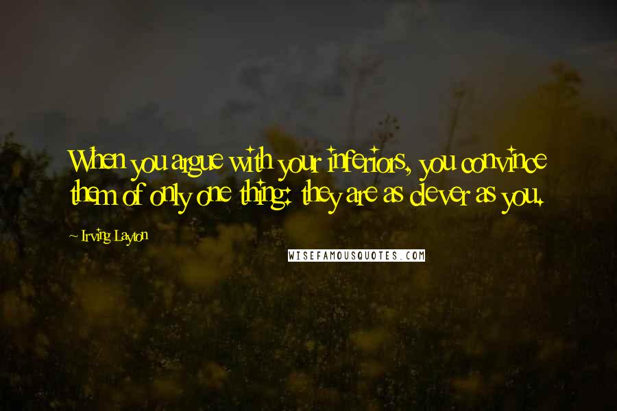 Irving Layton Quotes: When you argue with your inferiors, you convince them of only one thing: they are as clever as you.