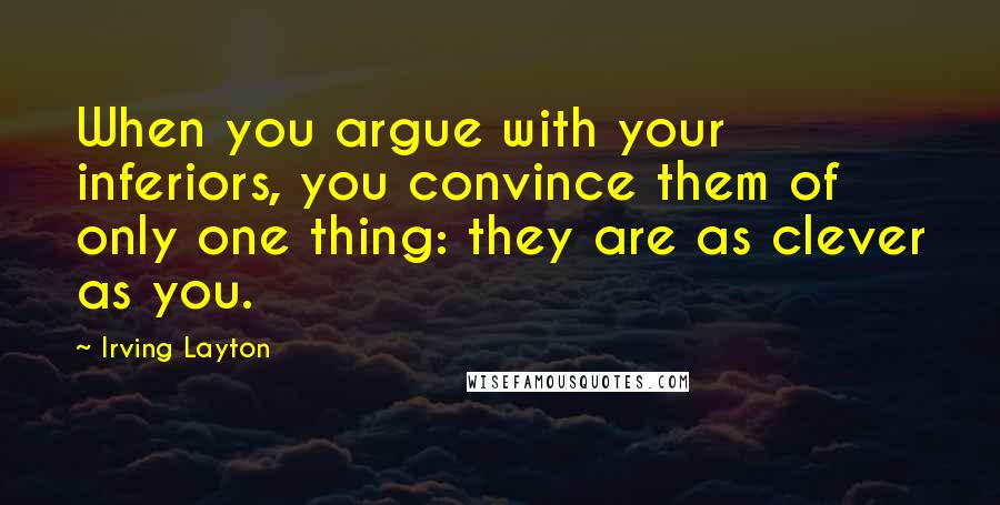 Irving Layton Quotes: When you argue with your inferiors, you convince them of only one thing: they are as clever as you.