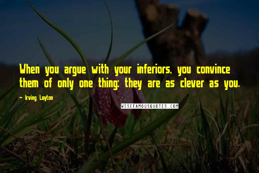 Irving Layton Quotes: When you argue with your inferiors, you convince them of only one thing: they are as clever as you.