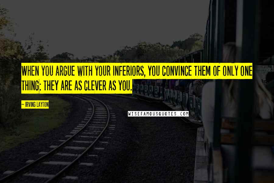 Irving Layton Quotes: When you argue with your inferiors, you convince them of only one thing: they are as clever as you.