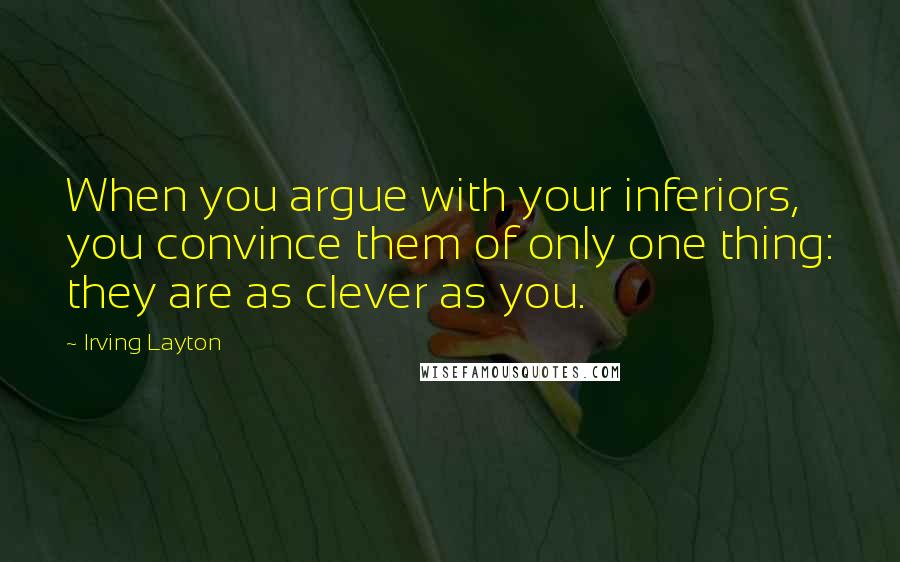 Irving Layton Quotes: When you argue with your inferiors, you convince them of only one thing: they are as clever as you.