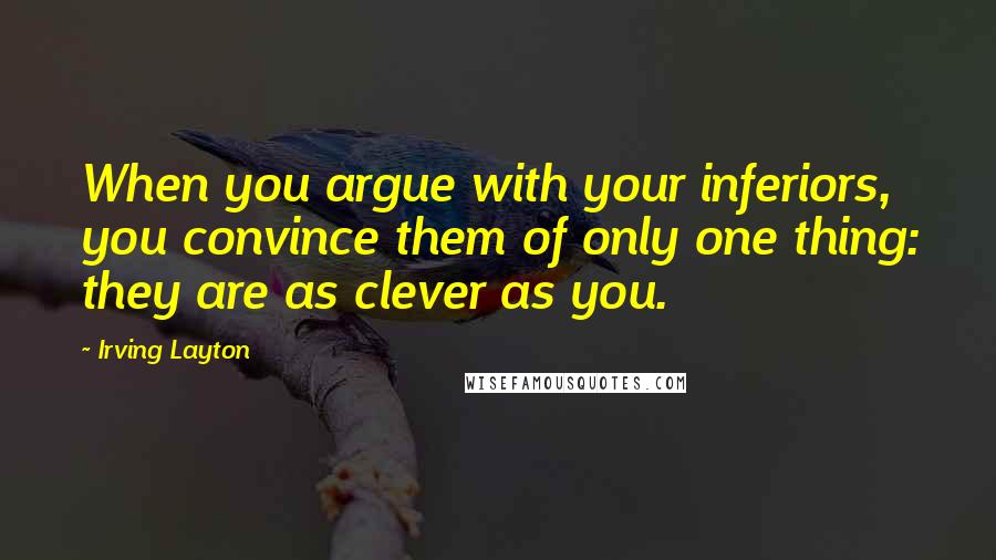 Irving Layton Quotes: When you argue with your inferiors, you convince them of only one thing: they are as clever as you.