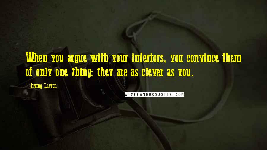 Irving Layton Quotes: When you argue with your inferiors, you convince them of only one thing: they are as clever as you.