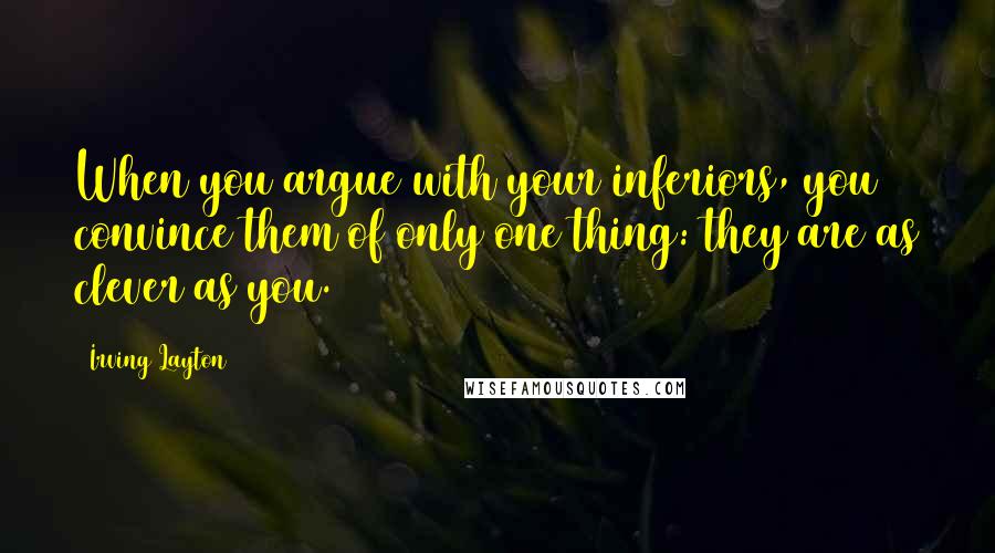 Irving Layton Quotes: When you argue with your inferiors, you convince them of only one thing: they are as clever as you.