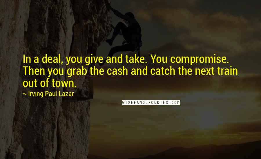 Irving Paul Lazar Quotes: In a deal, you give and take. You compromise. Then you grab the cash and catch the next train out of town.