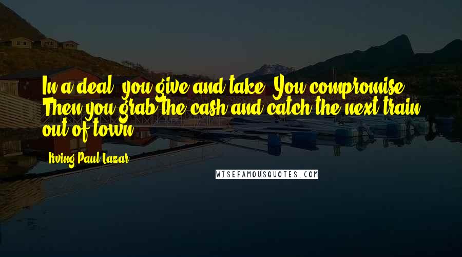 Irving Paul Lazar Quotes: In a deal, you give and take. You compromise. Then you grab the cash and catch the next train out of town.