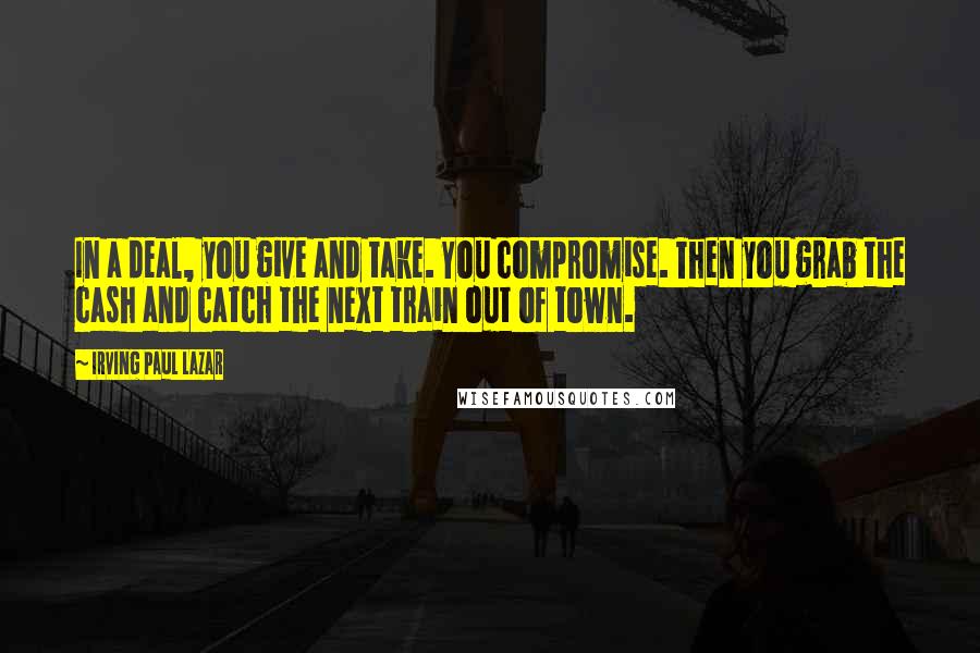 Irving Paul Lazar Quotes: In a deal, you give and take. You compromise. Then you grab the cash and catch the next train out of town.