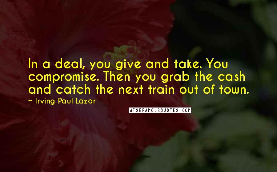 Irving Paul Lazar Quotes: In a deal, you give and take. You compromise. Then you grab the cash and catch the next train out of town.