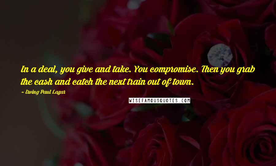Irving Paul Lazar Quotes: In a deal, you give and take. You compromise. Then you grab the cash and catch the next train out of town.