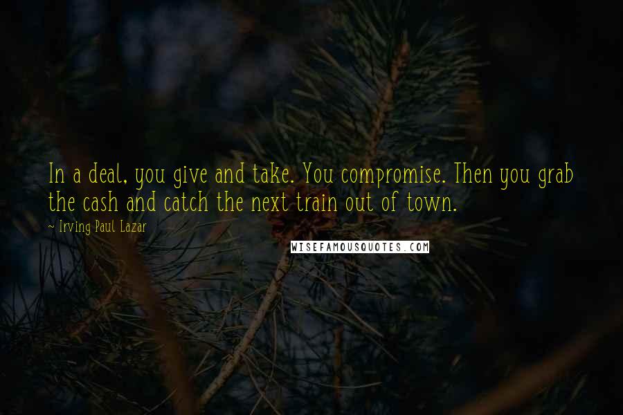 Irving Paul Lazar Quotes: In a deal, you give and take. You compromise. Then you grab the cash and catch the next train out of town.
