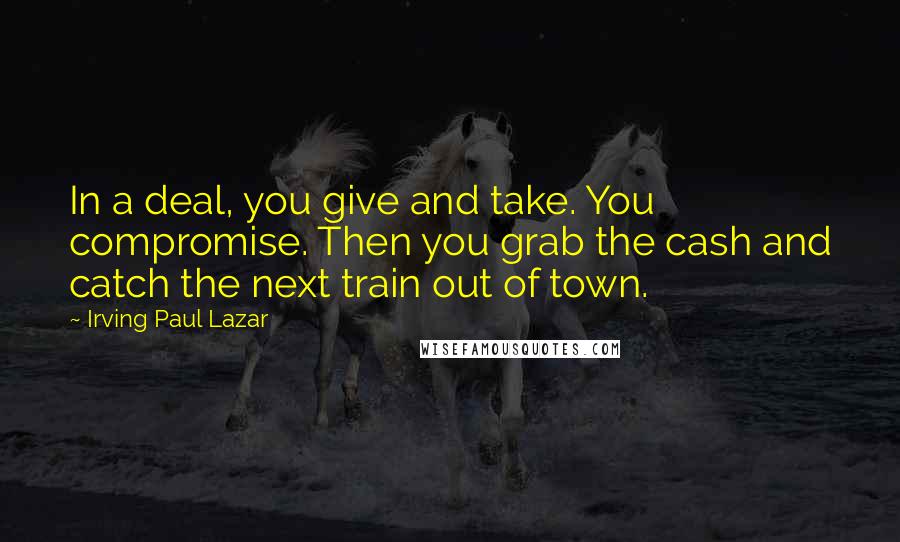 Irving Paul Lazar Quotes: In a deal, you give and take. You compromise. Then you grab the cash and catch the next train out of town.