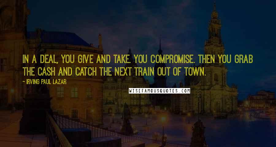 Irving Paul Lazar Quotes: In a deal, you give and take. You compromise. Then you grab the cash and catch the next train out of town.